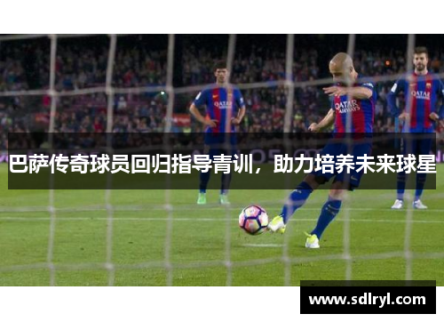 巴萨传奇球员回归指导青训，助力培养未来球星