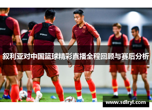 叙利亚对中国篮球精彩直播全程回顾与赛后分析