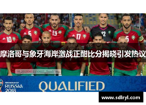 摩洛哥与象牙海岸激战正酣比分揭晓引发热议