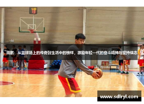 周鹏：从篮球场上的传奇到生活中的榜样，激励年轻一代的奋斗精神与坚持信念