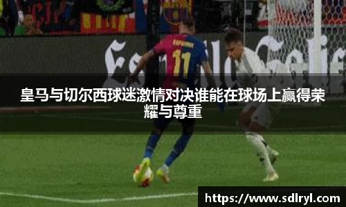 悟空体育皇马与切尔西球迷激情对决谁能在球场上赢得荣耀与尊重